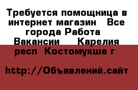 Требуется помощница в интернет-магазин - Все города Работа » Вакансии   . Карелия респ.,Костомукша г.